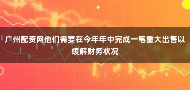 广州配资网他们需要在今年年中完成一笔重大出售以缓解财务状况