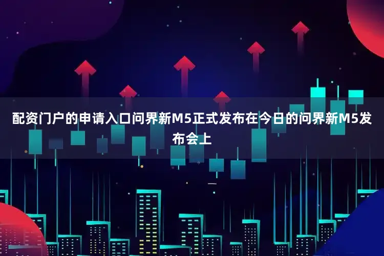 配资门户的申请入口问界新M5正式发布在今日的问界新M5发布会上