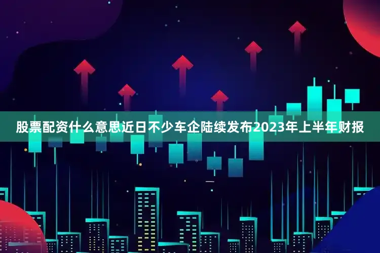 股票配资什么意思近日不少车企陆续发布2023年上半年财报