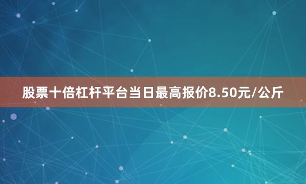 股票十倍杠杆平台当日最高报价8.50元/公斤