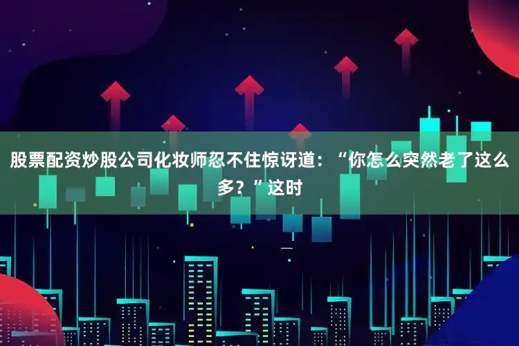 股票配资炒股公司化妆师忍不住惊讶道：“你怎么突然老了这么多？”这时