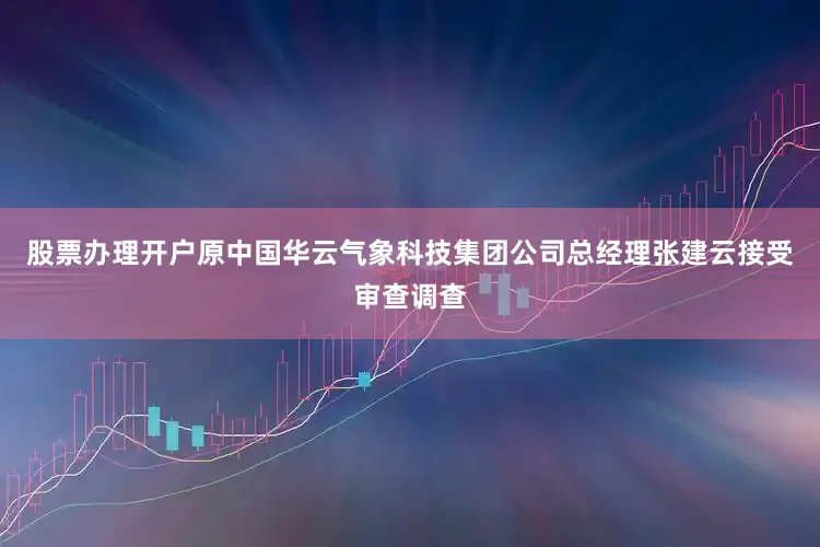 股票办理开户原中国华云气象科技集团公司总经理张建云接受审查调查