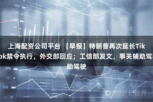 上海配资公司平台 【早报】特朗普再次延长TikTok禁令执行，外交部回应；工信部发文，事关辅助驾驶
