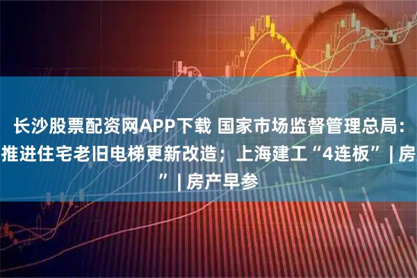 长沙股票配资网APP下载 国家市场监督管理总局：将持续推进住宅老旧电梯更新改造；上海建工“4连板” | 房产早参