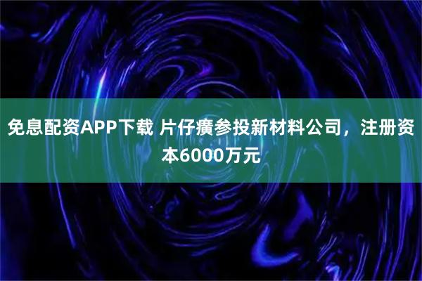 免息配资APP下载 片仔癀参投新材料公司，注册资本6000万元