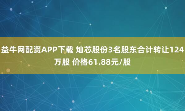 益牛网配资APP下载 灿芯股份3名股东合计转让124万股 价格61.88元/股