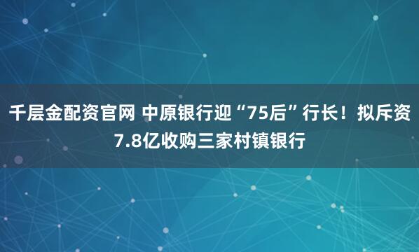 千层金配资官网 中原银行迎“75后”行长！拟斥资7.8亿收购三家村镇银行