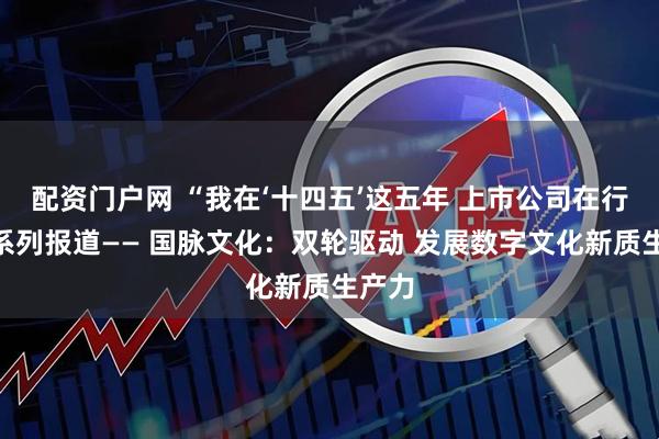 配资门户网 “我在‘十四五’这五年 上市公司在行动”系列报道—— 国脉文化：双轮驱动 发展数字文化新质生产力