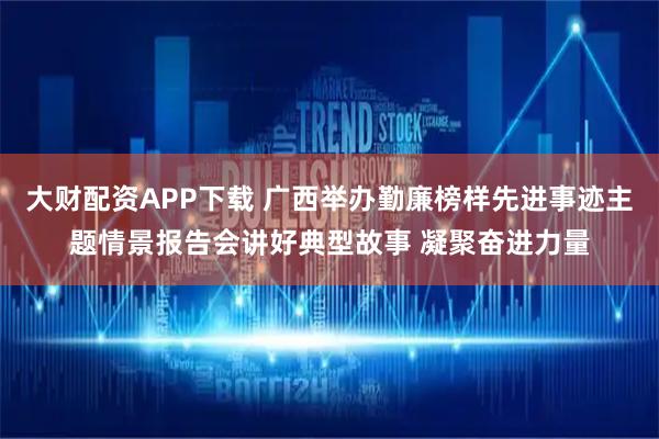 大财配资APP下载 广西举办勤廉榜样先进事迹主题情景报告会讲好典型故事 凝聚奋进力量