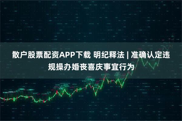 散户股票配资APP下载 明纪释法 | 准确认定违规操办婚丧喜庆事宜行为