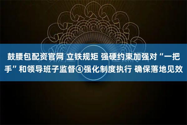 鼓腰包配资官网 立铁规矩 强硬约束加强对“一把手”和领导班子监督④强化制度执行 确保落地见效