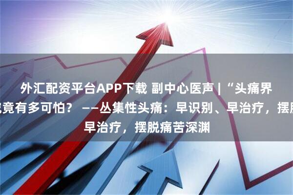 外汇配资平台APP下载 副中心医声 | “头痛界的癌症”究竟有多可怕？ ——丛集性头痛：早识别、早治疗，摆脱痛苦深渊