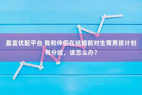 盈富优配平台 我和伴侣在结婚前对生育男孩计划有分歧，该怎么办？