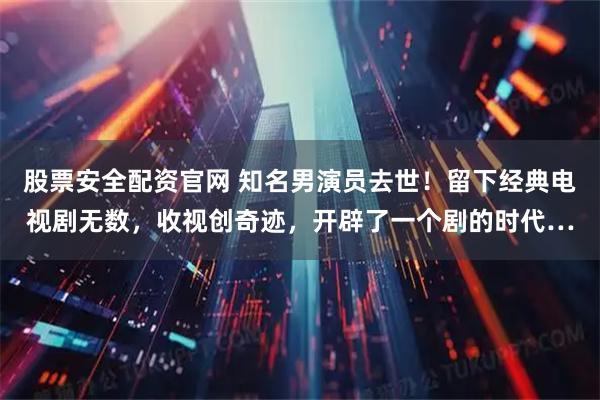 股票安全配资官网 知名男演员去世！留下经典电视剧无数，收视创奇迹，开辟了一个剧的时代…