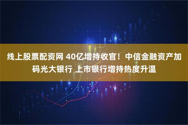 线上股票配资网 40亿增持收官！中信金融资产加码光大银行 上市银行增持热度升温