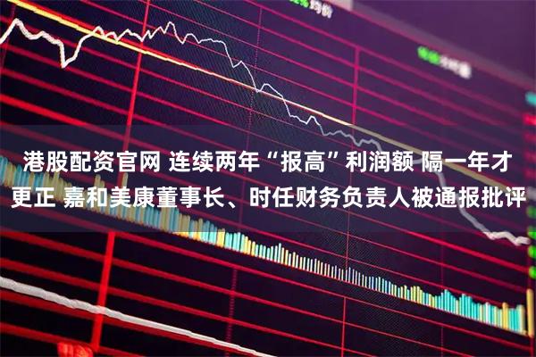 港股配资官网 连续两年“报高”利润额 隔一年才更正 嘉和美康董事长、时任财务负责人被通报批评