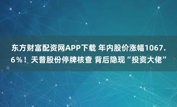 东方财富配资网APP下载 年内股价涨幅1067.6％！天普股份停牌核查 背后隐现“投资大佬”