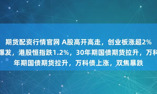 期货配资行情官网 A股高开高走，创业板涨超2%，算力硬件、券商爆发，港股恒指跌1.2%，30年期国债期货拉升，万科债上涨，双焦暴跌
