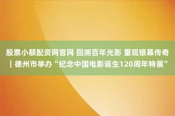 股票小额配资网官网 回溯百年光影 重现银幕传奇｜德州市举办“纪念中国电影诞生120周年特展”