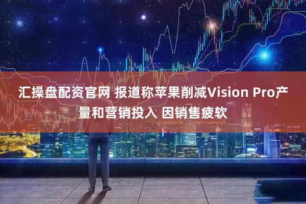 汇操盘配资官网 报道称苹果削减Vision Pro产量和营销投入 因销售疲软