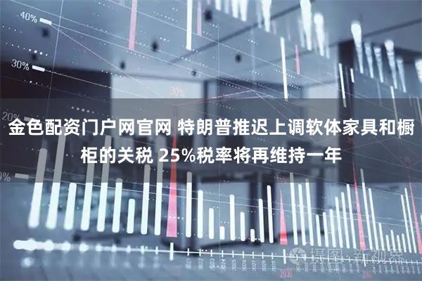 金色配资门户网官网 特朗普推迟上调软体家具和橱柜的关税 25%税率将再维持一年