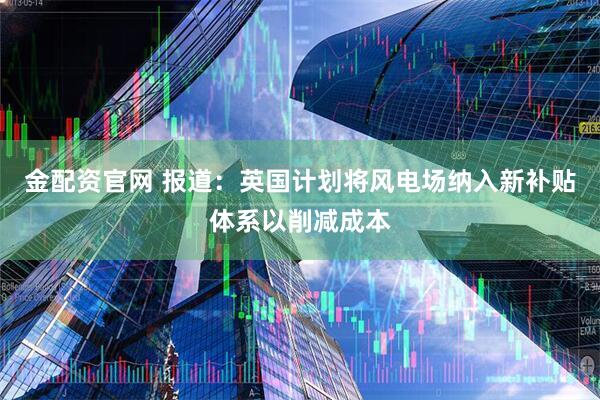 金配资官网 报道：英国计划将风电场纳入新补贴体系以削减成本