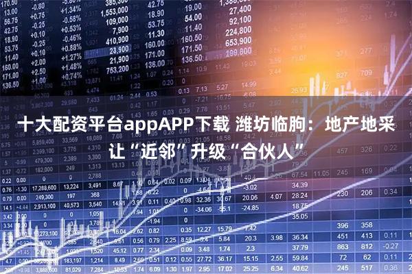 十大配资平台appAPP下载 潍坊临朐：地产地采让“近邻”升级“合伙人”