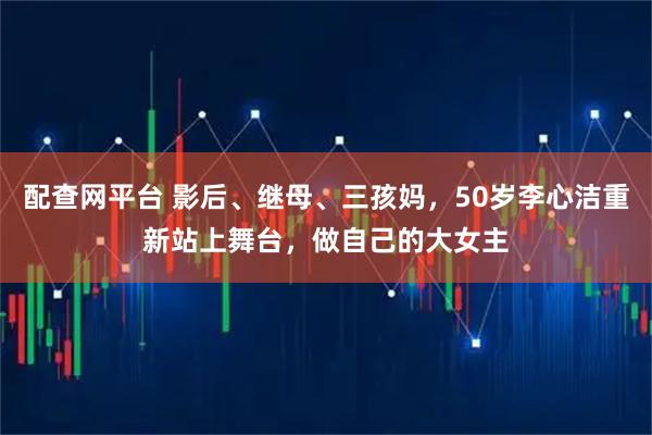 配查网平台 影后、继母、三孩妈，50岁李心洁重新站上舞台，做自己的大女主