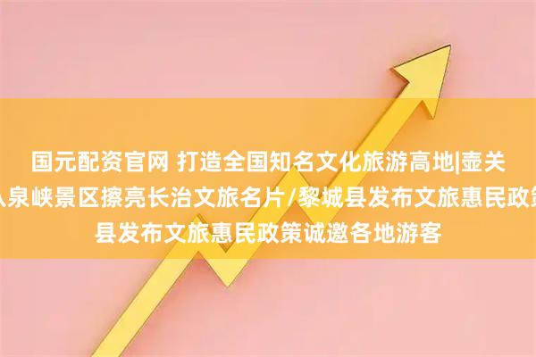 国元配资官网 打造全国知名文化旅游高地|壶关太行山大峡谷八泉峡景区擦亮长治文旅名片/黎城县发布文旅惠民政策诚邀各地游客