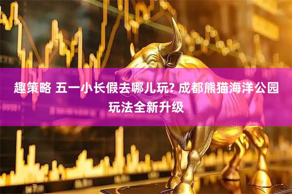 趣策略 五一小长假去哪儿玩? 成都熊猫海洋公园玩法全新升级