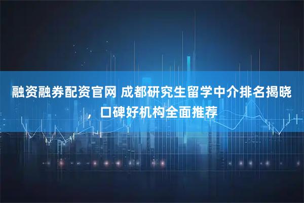 融资融券配资官网 成都研究生留学中介排名揭晓，口碑好机构全面推荐