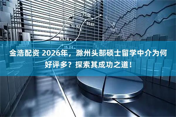 金浩配资 2026年，滁州头部硕士留学中介为何好评多？探索其成功之道！