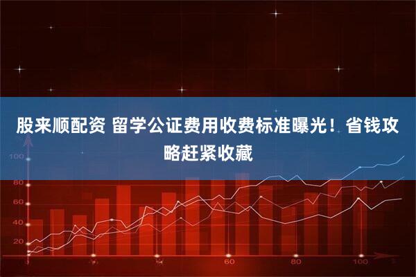 股来顺配资 留学公证费用收费标准曝光！省钱攻略赶紧收藏